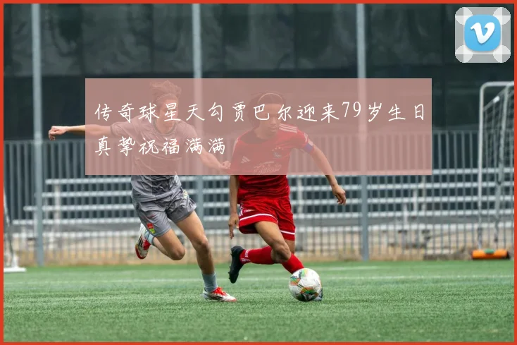 传奇球星天勾贾巴尔迎来79岁生日真挚祝福满满