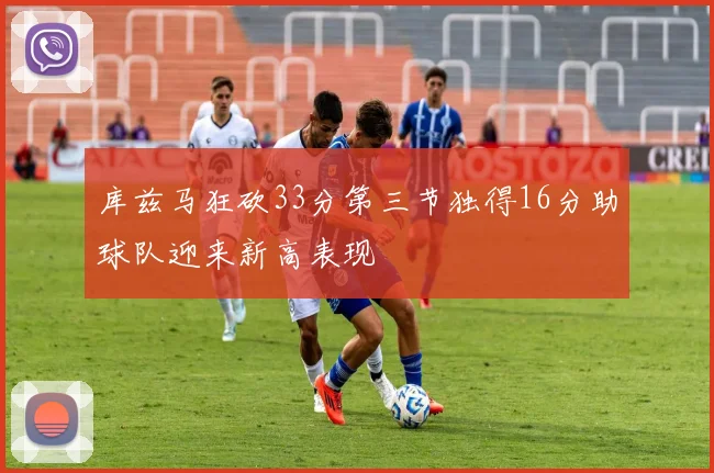 库兹马狂砍33分第三节独得16分助球队迎来新高表现