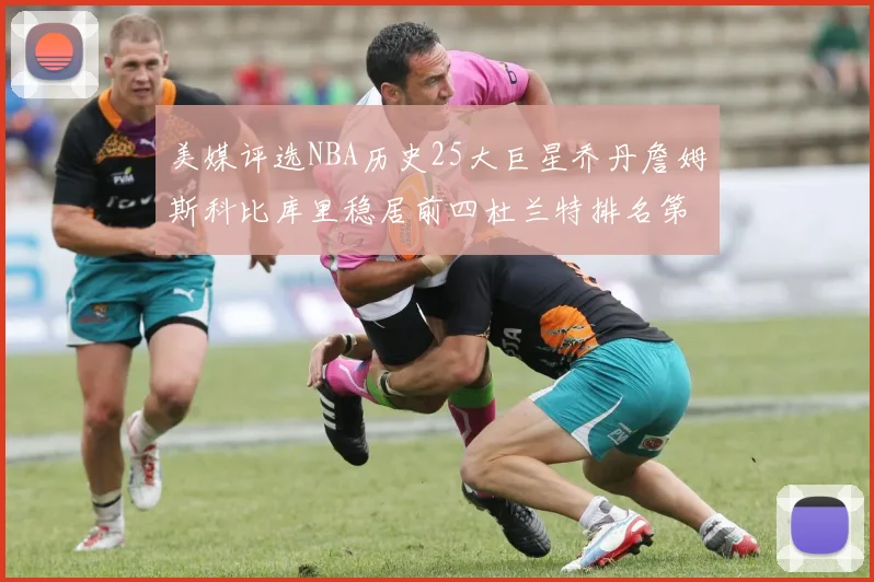 美媒评选NBA历史25大巨星乔丹詹姆斯科比库里稳居前四杜兰特排名第12引发热议