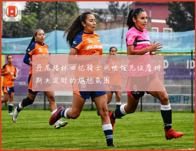 丹尼格林回忆骑士训练馆见证詹姆斯决定时的尴尬氛围