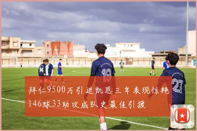 拜仁9500万引进凯恩三年表现惊艳146球33助攻成队史最佳引援