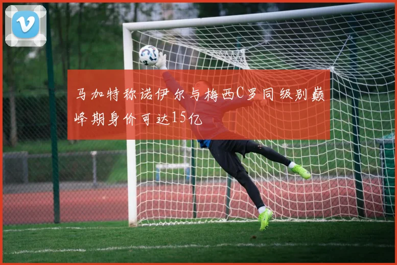 马加特称诺伊尔与梅西C罗同级别巅峰期身价可达15亿