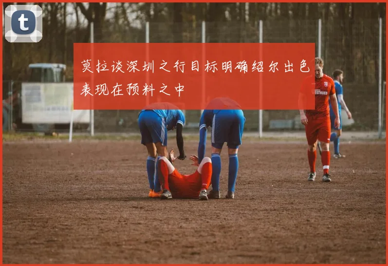 莫拉谈深圳之行目标明确绍尔出色表现在预料之中