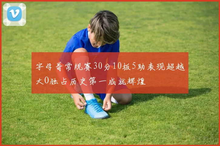 字母哥常规赛30分10板5助表现超越大O独占历史第一成就辉煌