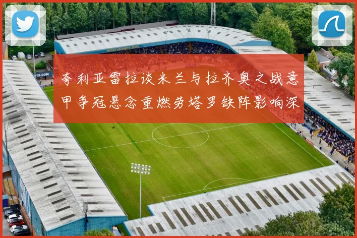 夸利亚雷拉谈米兰与拉齐奥之战意甲争冠悬念重燃劳塔罗缺阵影响深远