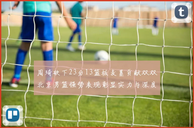 周琦砍下23分13篮板麦基贡献双双北京男篮强势表现彰显实力与深度
