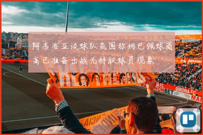 阿韦洛亚谈球队氛围称姆巴佩球商高已准备出战无特权球员现象
