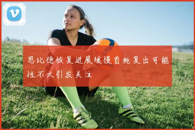 恩比德恢复进展缓慢首轮复出可能性不大引发关注