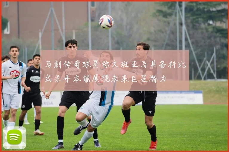 马刺传奇球员称文班亚马具备科比式杀手本能展现未来巨星潜力
