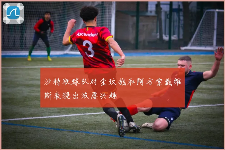 沙特联球队对金玟哉和阿方索戴维斯表现出浓厚兴趣