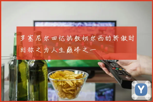 罗塞尼尔回忆执教切尔西的骄傲时刻称之为人生巅峰之一