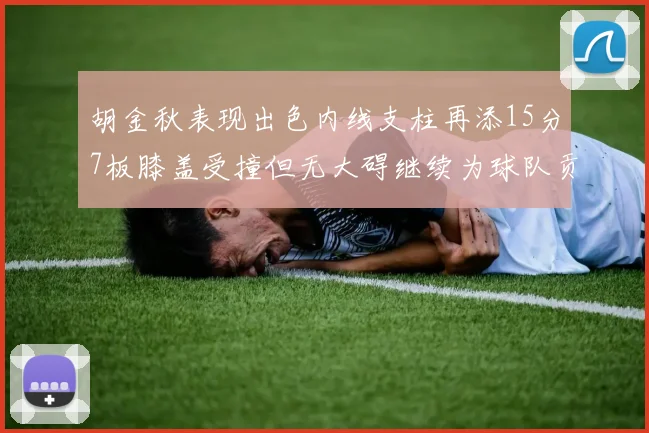 胡金秋表现出色内线支柱再添15分7板膝盖受撞但无大碍继续为球队贡献力量