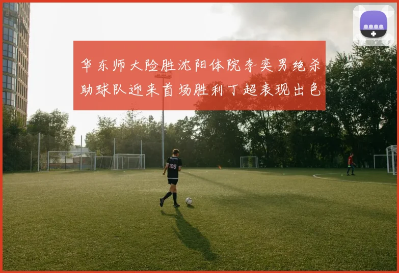 华东师大险胜沈阳体院李奕男绝杀助球队迎来首场胜利丁超表现出色贡献21分5断