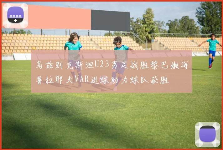 乌兹别克斯坦U23男足战胜黎巴嫩海鲁拉耶夫VAR进球助力球队获胜