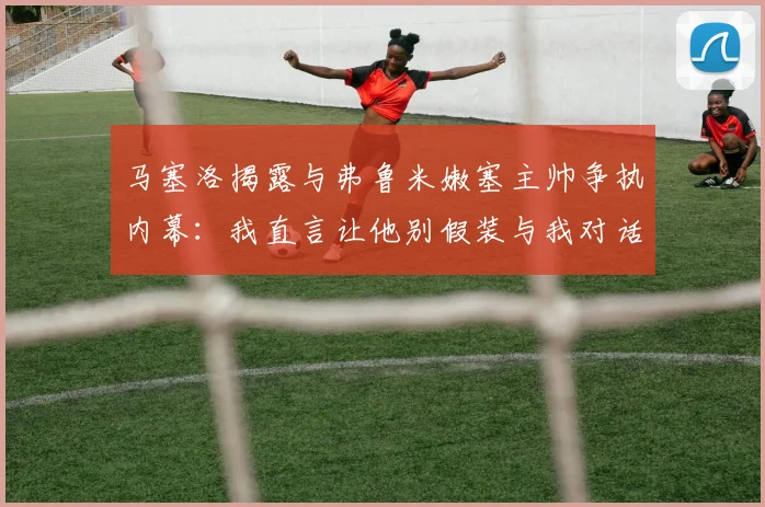 马塞洛揭露与弗鲁米嫩塞主帅争执内幕：我直言让他别假装与我对话