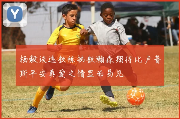 杨毅谈选教练执教瀚森期待比卢普斯平安真爱之情显而易见