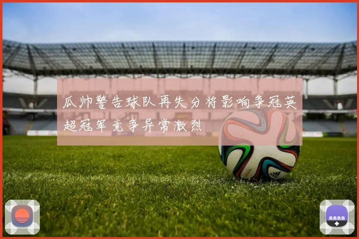 瓜帅警告球队再失分将影响争冠英超冠军竞争异常激烈