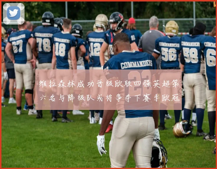 维拉森林成功晋级欧联四强英超第六名与降级队或将争夺下赛季欧冠资格