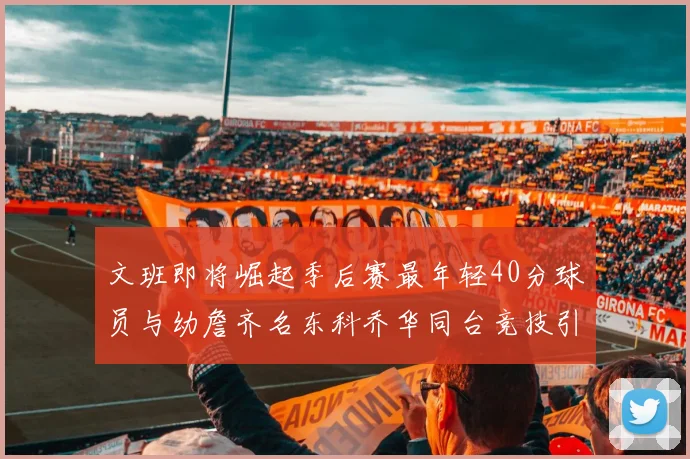 文班即将崛起季后赛最年轻40分球员与幼詹齐名东科乔华同台竞技引关注