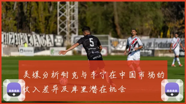 美媒分析耐克与李宁在中国市场的收入差异及库里潜在机会