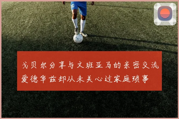 戈贝尔分享与文班亚马的亲密交流爱德华兹却从未关心过家庭琐事