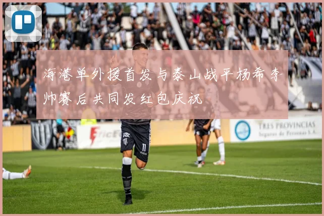 海港单外援首发与泰山战平杨希李帅赛后共同发红包庆祝