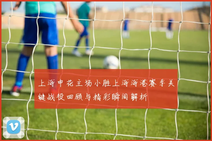 上海申花主场小胜上海海港赛季关键战役回顾与精彩瞬间解析