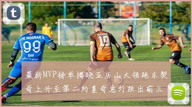 最新MVP榜单揭晓亚历山大领跑东契奇上升至第二约基奇意外跌出前三名