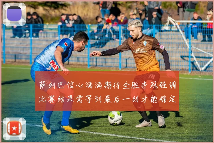 萨利巴信心满满期待全胜夺冠强调比赛结果需等到最后一刻才能确定