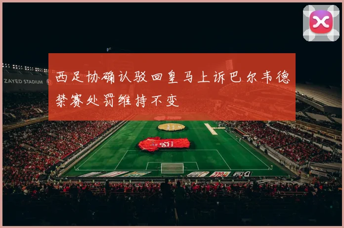西足协确认驳回皇马上诉巴尔韦德禁赛处罚维持不变