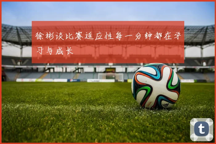 徐彬谈比赛适应性每一分钟都在学习与成长