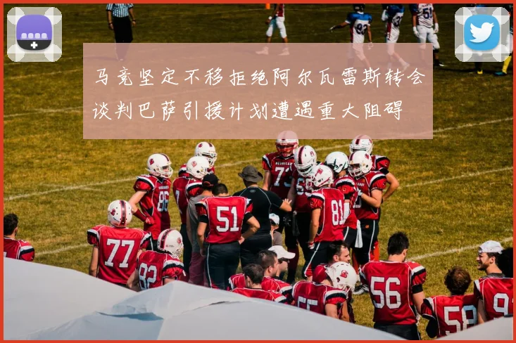 马竞坚定不移拒绝阿尔瓦雷斯转会谈判巴萨引援计划遭遇重大阻碍