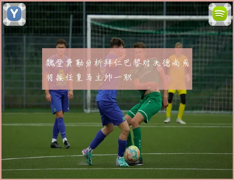 魏登费勒分析拜仁巴黎对决德尚或将接任皇马主帅一职